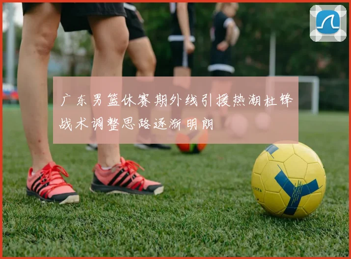 广东男篮休赛期外线引援热潮杜锋战术调整思路逐渐明朗