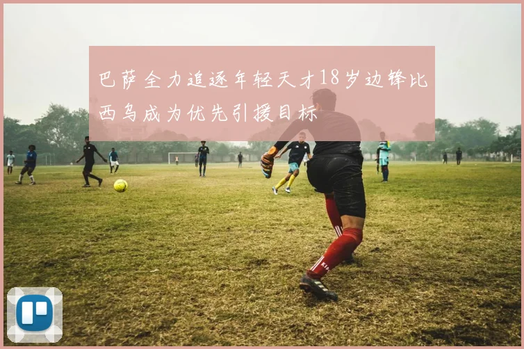 巴萨全力追逐年轻天才18岁边锋比西乌成为优先引援目标
