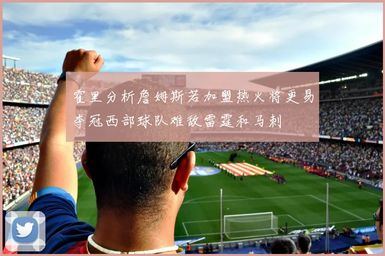 霍里分析詹姆斯若加盟热火将更易夺冠西部球队难敌雷霆和马刺