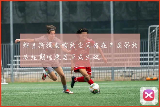 维金斯提前续约合同将在年度签约冻结期结束后正式生效