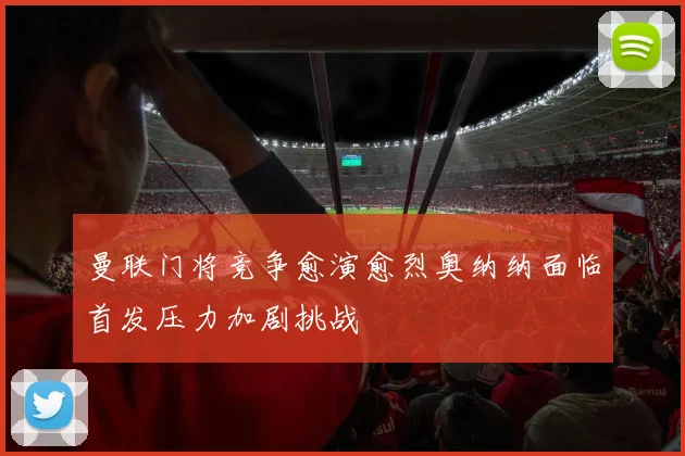 曼联门将竞争愈演愈烈奥纳纳面临首发压力加剧挑战