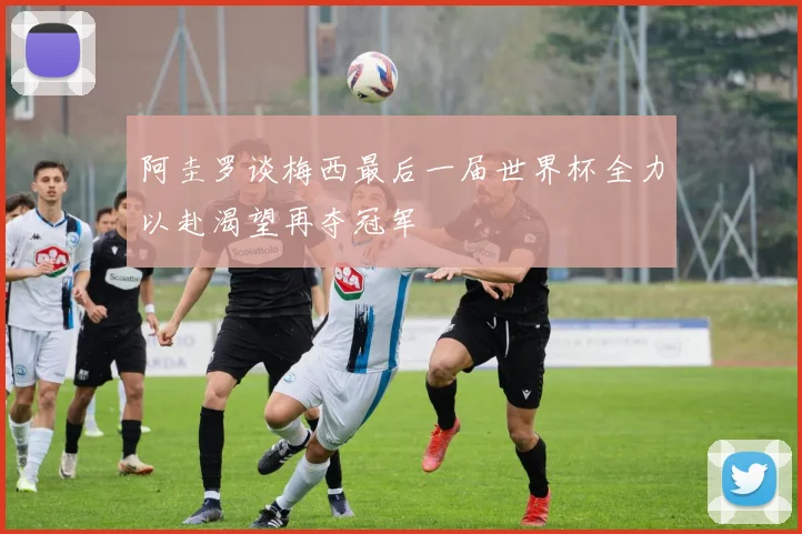 阿圭罗谈梅西最后一届世界杯全力以赴渴望再夺冠军