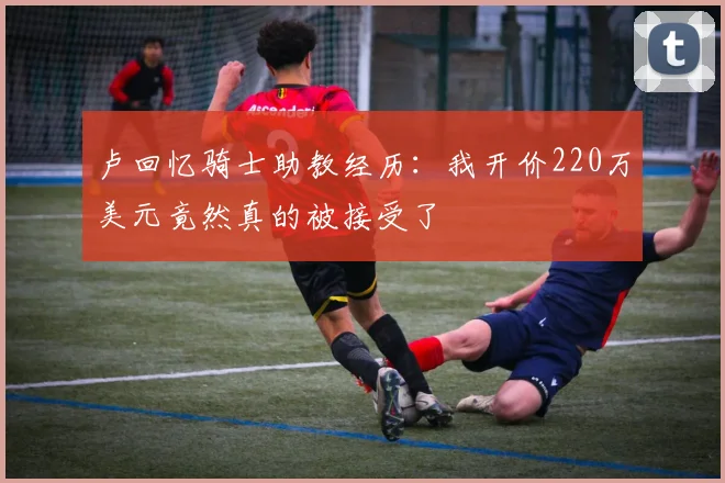 卢回忆骑士助教经历：我开价220万美元竟然真的被接受了