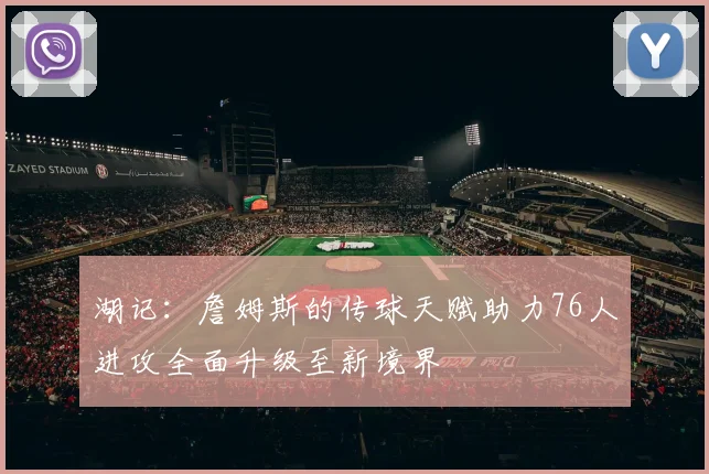 湖记：詹姆斯的传球天赋助力76人进攻全面升级至新境界