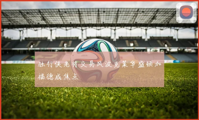 独行侠老将交易风波克莱华盛顿加福德成焦点