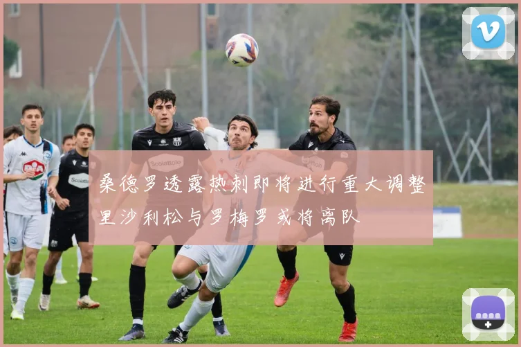 桑德罗透露热刺即将进行重大调整里沙利松与罗梅罗或将离队