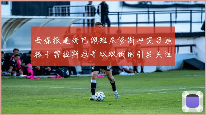 西媒报道姆巴佩维尼修斯冲突吕迪格卡雷拉斯动手双双倒地引发关注