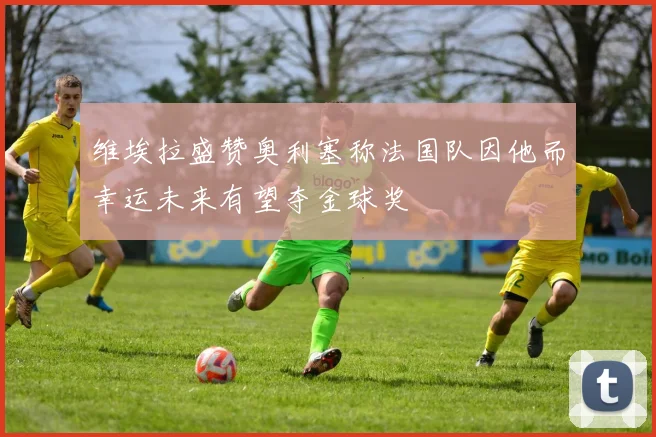 维埃拉盛赞奥利塞称法国队因他而幸运未来有望夺金球奖