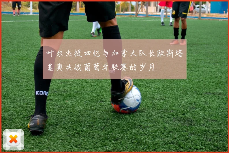 叶尔杰提回忆与加拿大队长欧斯塔基奥共战葡萄牙联赛的岁月