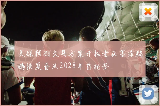 美媒预测交易方案开拓者获墨菲鹈鹕换夏普及2028年首轮签