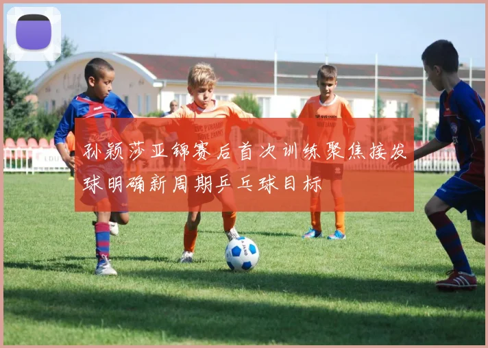 孙颖莎亚锦赛后首次训练聚焦接发球明确新周期乒乓球目标