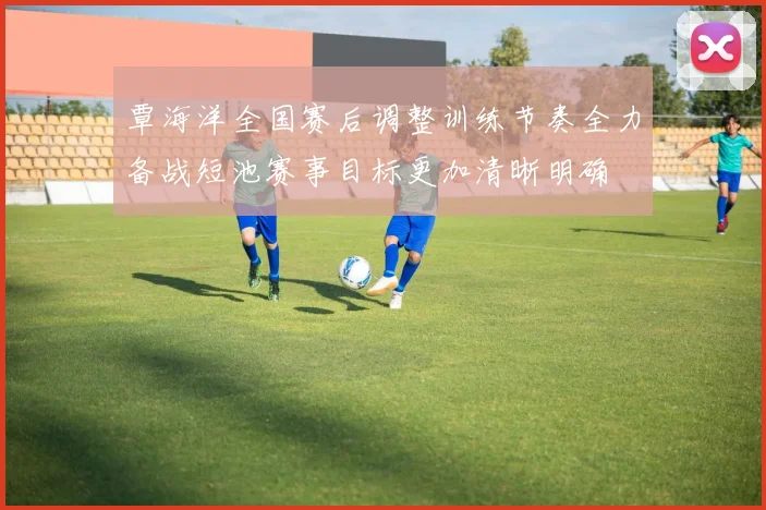 覃海洋全国赛后调整训练节奏全力备战短池赛事目标更加清晰明确