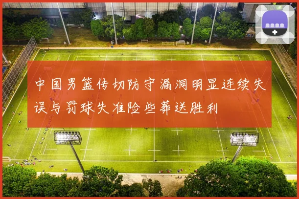 中国男篮传切防守漏洞明显连续失误与罚球失准险些葬送胜利