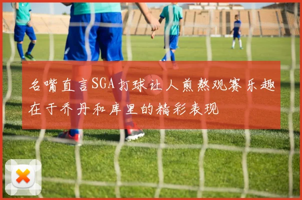 名嘴直言SGA打球让人煎熬观赛乐趣在于乔丹和库里的精彩表现