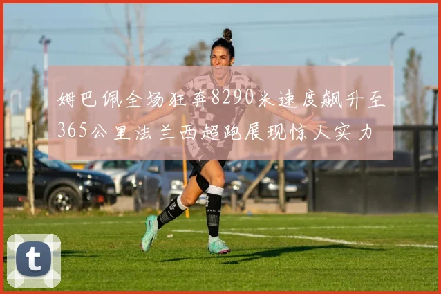 姆巴佩全场狂奔8290米速度飙升至365公里法兰西超跑展现惊人实力