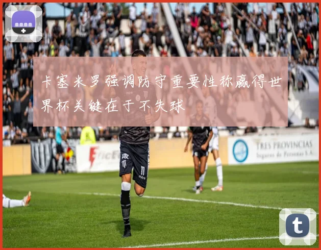 卡塞米罗强调防守重要性称赢得世界杯关键在于不失球