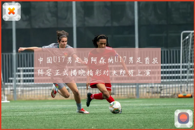 中国U17男足与阿森纳U17男足首发阵容正式揭晓精彩对决即将上演