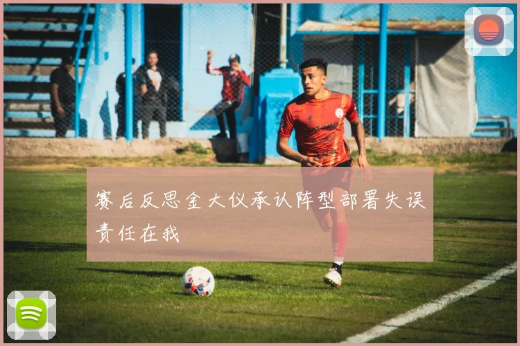 赛后反思金大仪承认阵型部署失误责任在我