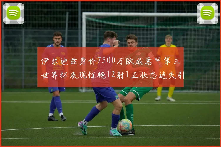 伊尔迪兹身价7500万欧成意甲第三世界杯表现惊艳12射1正状态迷失引发关注