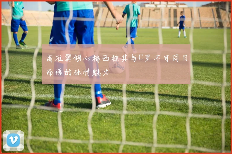 高准翼倾心梅西称其与C罗不可同日而语的独特魅力