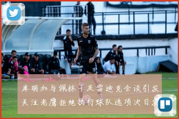 库明加与佩林卡及雷迪克会谈引发关注老鹰拒绝执行球队选项次日发生