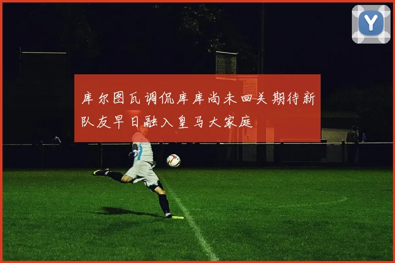 库尔图瓦调侃库库尚未回关期待新队友早日融入皇马大家庭