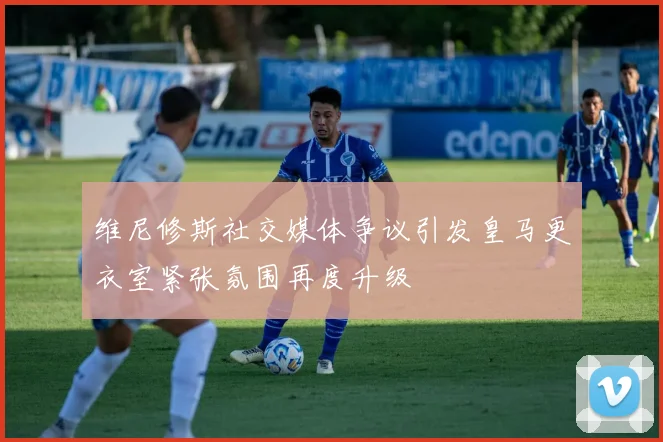维尼修斯社交媒体争议引发皇马更衣室紧张氛围再度升级