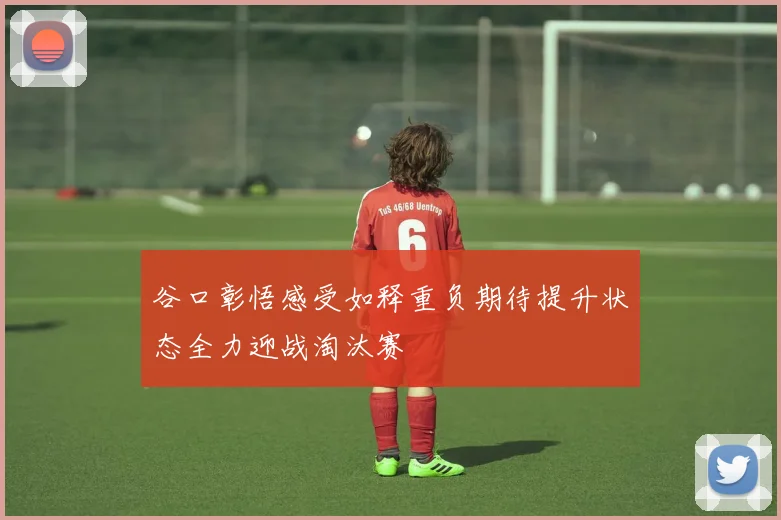 谷口彰悟感受如释重负期待提升状态全力迎战淘汰赛