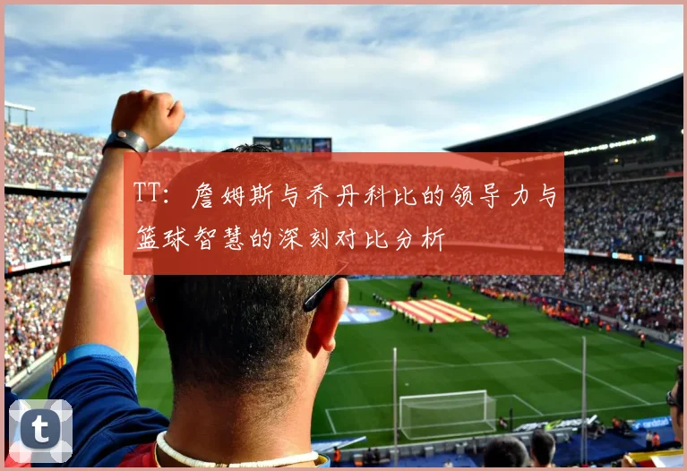 TT：詹姆斯与乔丹科比的领导力与篮球智慧的深刻对比分析