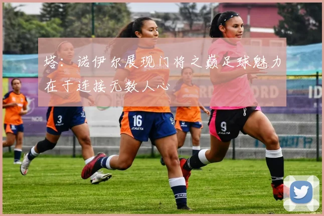 塔：诺伊尔展现门将之巅足球魅力在于连接无数人心