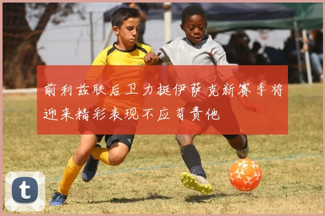 前利兹联后卫力挺伊萨克新赛季将迎来精彩表现不应苛责他